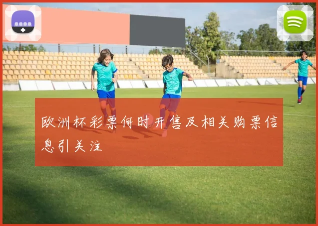 欧洲杯彩票何时开售及相关购票信息引关注