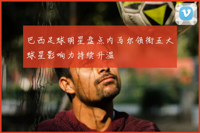 巴西足球明星盘点内马尔领衔五大球星影响力持续升温