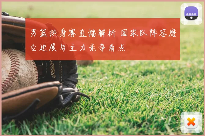 男篮热身赛直播解析 国家队阵容磨合进展与主力竞争看点