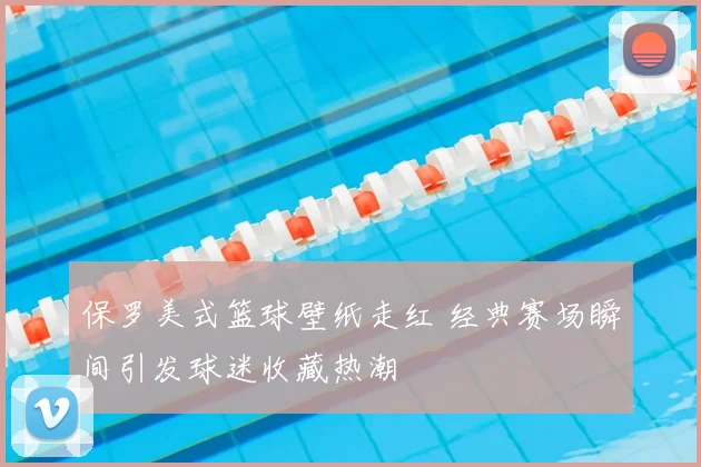 保罗美式篮球壁纸走红 经典赛场瞬间引发球迷收藏热潮