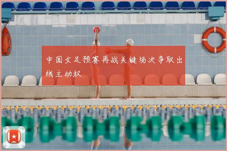 中国女足预赛再战关键场次争取出线主动权