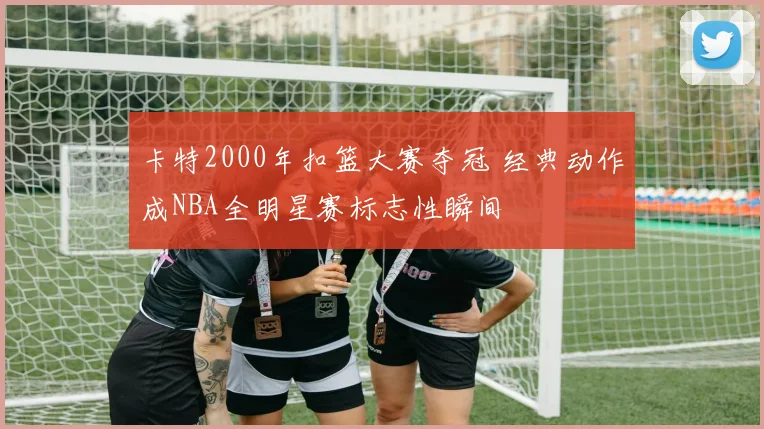 卡特2000年扣篮大赛夺冠 经典动作成NBA全明星赛标志性瞬间