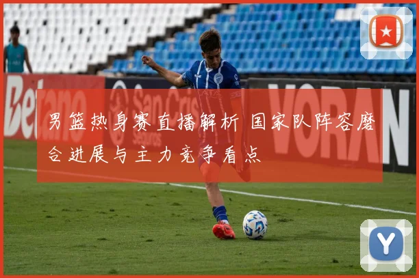男篮热身赛直播解析 国家队阵容磨合进展与主力竞争看点
