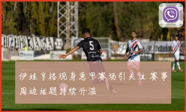 伊娃亨格现身意甲赛场引关注 赛事周边话题持续升温
