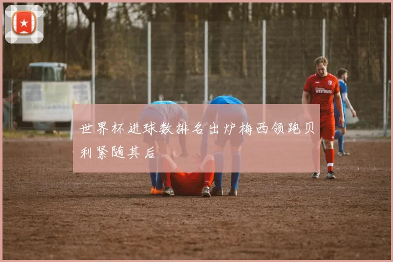 世界杯进球数排名出炉梅西领跑贝利紧随其后