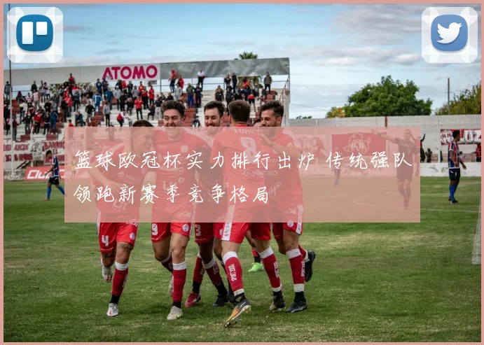 篮球欧冠杯实力排行出炉 传统强队领跑新赛季竞争格局