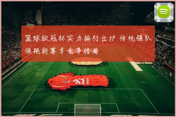 篮球欧冠杯实力排行出炉 传统强队领跑新赛季竞争格局
