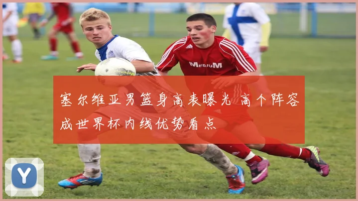 塞尔维亚男篮身高表曝光 高个阵容成世界杯内线优势看点