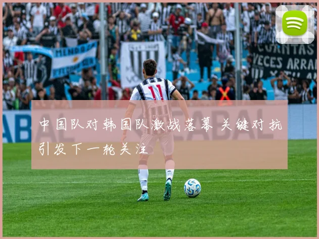 中国队对韩国队激战落幕 关键对抗引发下一轮关注