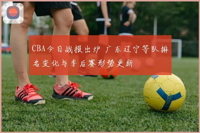 CBA今日战报出炉 广东辽宁等队排名变化与季后赛形势更新