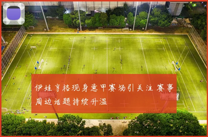 伊娃亨格现身意甲赛场引关注 赛事周边话题持续升温