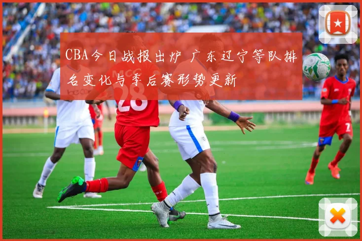 CBA今日战报出炉 广东辽宁等队排名变化与季后赛形势更新