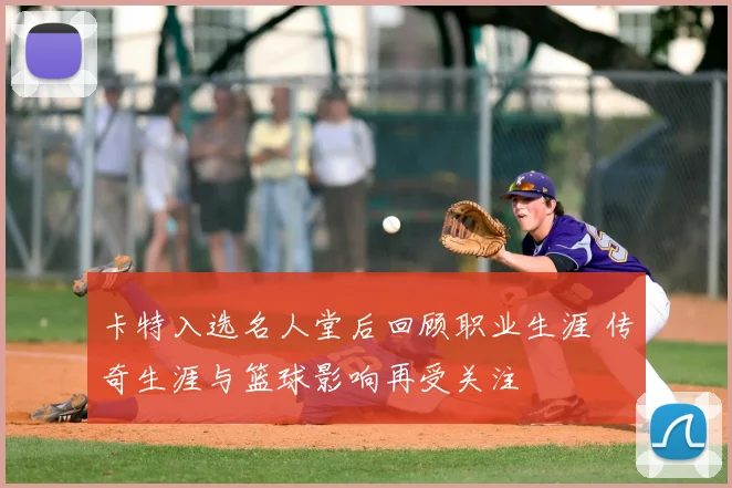 卡特入选名人堂后回顾职业生涯 传奇生涯与篮球影响再受关注